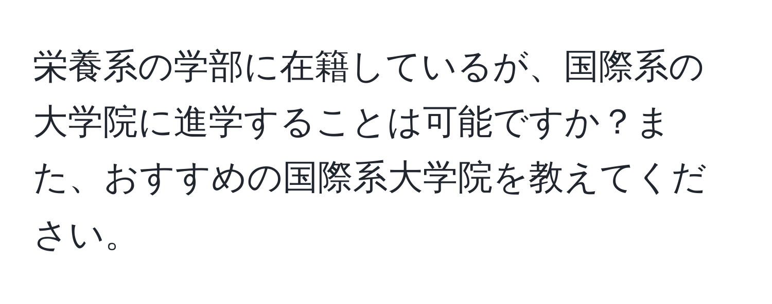 栄養系の学部に在籍しているが、国際系の大学院に進学することは可能ですか？また、おすすめの国際系大学院を教えてください。