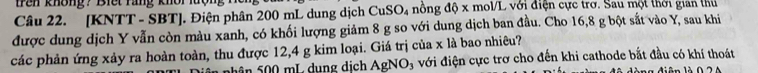 tren không? Biết rang khôr 
Câu 22. [KNTT - SBT ]. Điện phân 200 mL dung dịch 0 CuSO_4 nông độ x mol/L với điện cực trở. Sau một thời gian thủ 
được dung dịch Y vẫn còn màu xanh, có khối lượng giảm 8 g so với dung dịch ban đầu. Cho 16,8 g bột sắt vào Y, sau khi 
các phản ứng xảy ra hoàn toàn, thu được 12,4 g kim loại. Giá trị của x là bao nhiêu? 
Sh ân 500 mL dung dịch AgNO_3 với điện cực trơ cho đến khi cathode bắt đầu có khí thoát 
T iên là 0 ộ