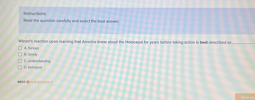 Instructions
Read the question carefully and select the best answer.
Wiesel's reaction upon learning that America knew about the Holocaust for years before taking action is best described as_
A. furious
B. lonely
C. understanding
D. betrayed
BEST: O FL-ELA.K12.EE.1.1
Save an