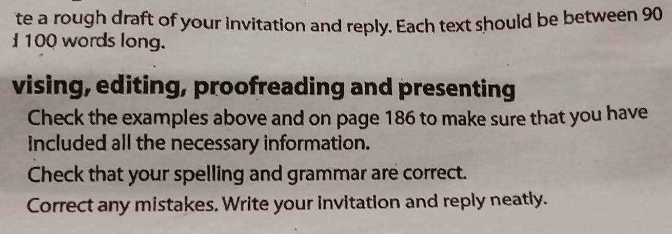 te a rough draft of your invitation and reply. Each text should be between 90
100 words long. 
vising, editing, proofreading and presenting 
Check the examples above and on page 186 to make sure that you have 
included all the necessary information. 
Check that your spelling and grammar are correct. 
Correct any mistakes. Write your invitation and reply neatly.