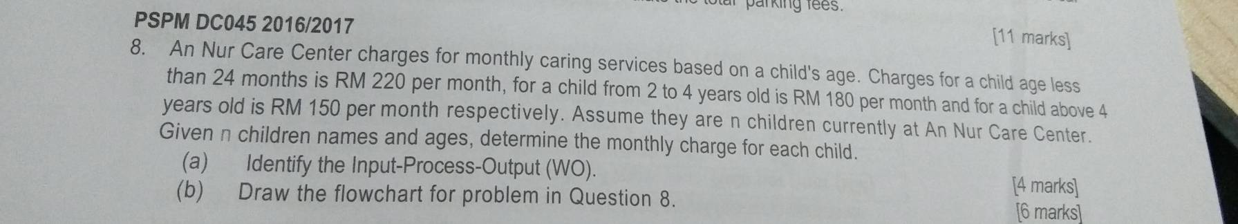 parking fees. 
PSPM DC045 2016/2017 
[11 marks] 
8. An Nur Care Center charges for monthly caring services based on a child's age. Charges for a child age less 
than 24 months is RM 220 per month, for a child from 2 to 4 years old is RM 180 per month and for a child above 4
years old is RM 150 per month respectively. Assume they are n children currently at An Nur Care Center. 
Given n children names and ages, determine the monthly charge for each child. 
(a) Identify the Input-Process-Output (WO). [4 marks] 
(b) Draw the flowchart for problem in Question 8. [6 marks]