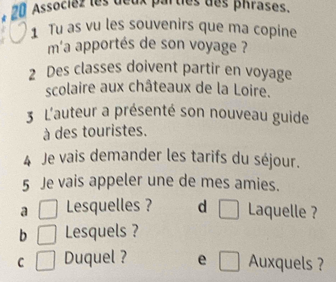 Associez les deux parties des phrases.
1 Tu as vu les souvenirs que ma copine
m'a apportés de son voyage ?
2 Des classes doivent partir en voyage
scolaire aux châteaux de la Loire.
3 L'auteur a présenté son nouveau guide
à des touristes.
4 Je vais demander les tarifs du séjour.
5 Je vais appeler une de mes amies.
a _  Lesquelles ? d □ Laquelle ?
b Lesquels ?
e
C Duquel ? □ Auxquels ?