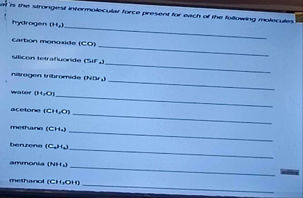 at is the strongest intermolecular force present for each of the following molecules 
_ 
hydrogen (H_2)
_ 
carbon monoxide (CO) 
_ 
sílicón tetrafluoride (SIF) 
_ 
nitrogen tribromide () N(3r_3)
water (H_2O)
_ 
_ 
acetone (CH_2O)
_ 
methane (CH₄) 
_ 
benzeno (C_aH_a)
_ 
ammonia (NH₃) 
_ 
methanol (CH5OH)