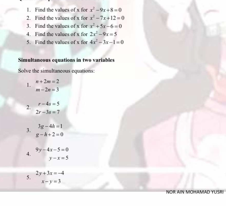 Find the values of x for x^2-9x+8=0
2. Find the values of x for x^2-7x+12=0
3. Find the values of x for x^2+5x-6=0
4. Find the values of x for 2x^2-9x=5
5. Find the values of x for 4x^2-3x-1=0
Simultaneous equations in two variables 
Solve the simultaneous equations: 
1. n+2m=2
m-2n=3
2. r-4s=5
2r-3s=7
3. 3g-4h=1
g-h+2=0
9y-4x-5=0
4.
y-x=5
5. 2y+3x=-4
x-y=3
NOR AIN MOHAMAD YUSRI