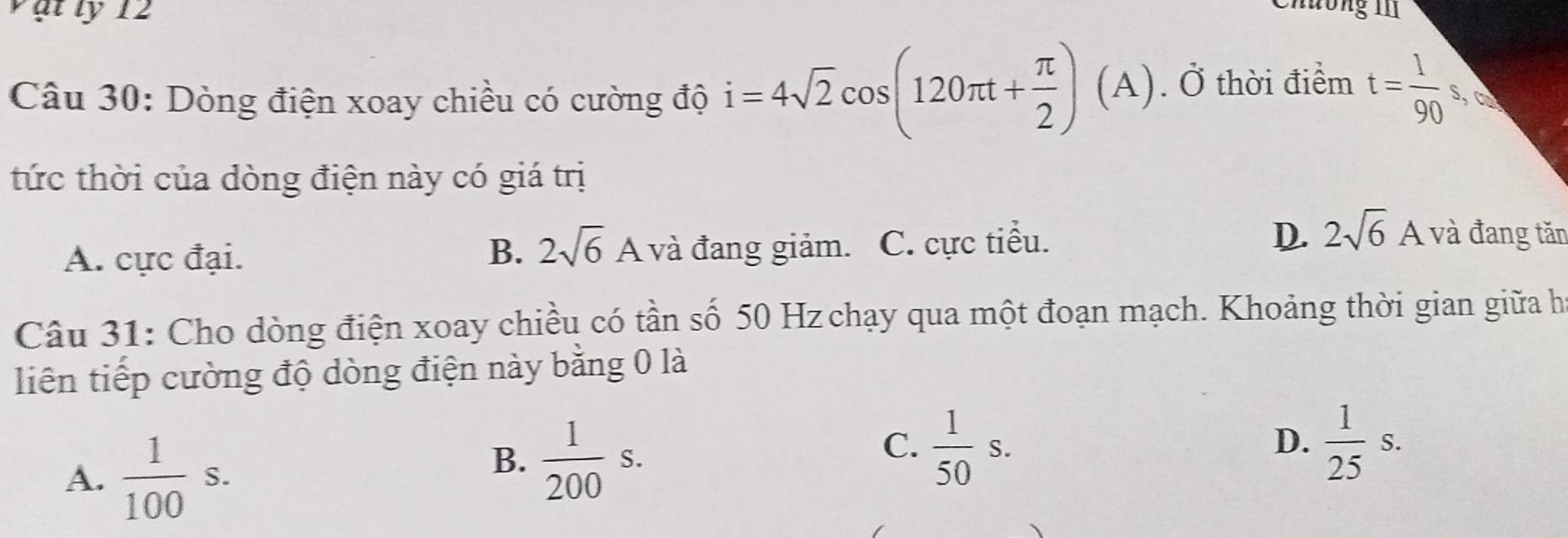 Vật ly 12
Chương II1
Câu 30: Dòng điện xoay chiều có cường độ i=4sqrt(2)cos (120π t+ π /2 )(A). Ở thời điểm t= 1/90 s ca
tức thời của dòng điện này có giá trị
A. cực đại. B. 2sqrt(6)A và đang giảm. C. cực tiểu. D 2sqrt(6)A và đang tăn
Câu 31: Cho dòng điện xoay chiều có tần số 50 Hz chạy qua một đoạn mạch. Khoảng thời gian giữa họ
liên tiếp cường độ dòng điện này bằng 0 là
A.  1/100 s.
B.  1/200 s.
C.  1/50 s.  1/25 s. 
D.