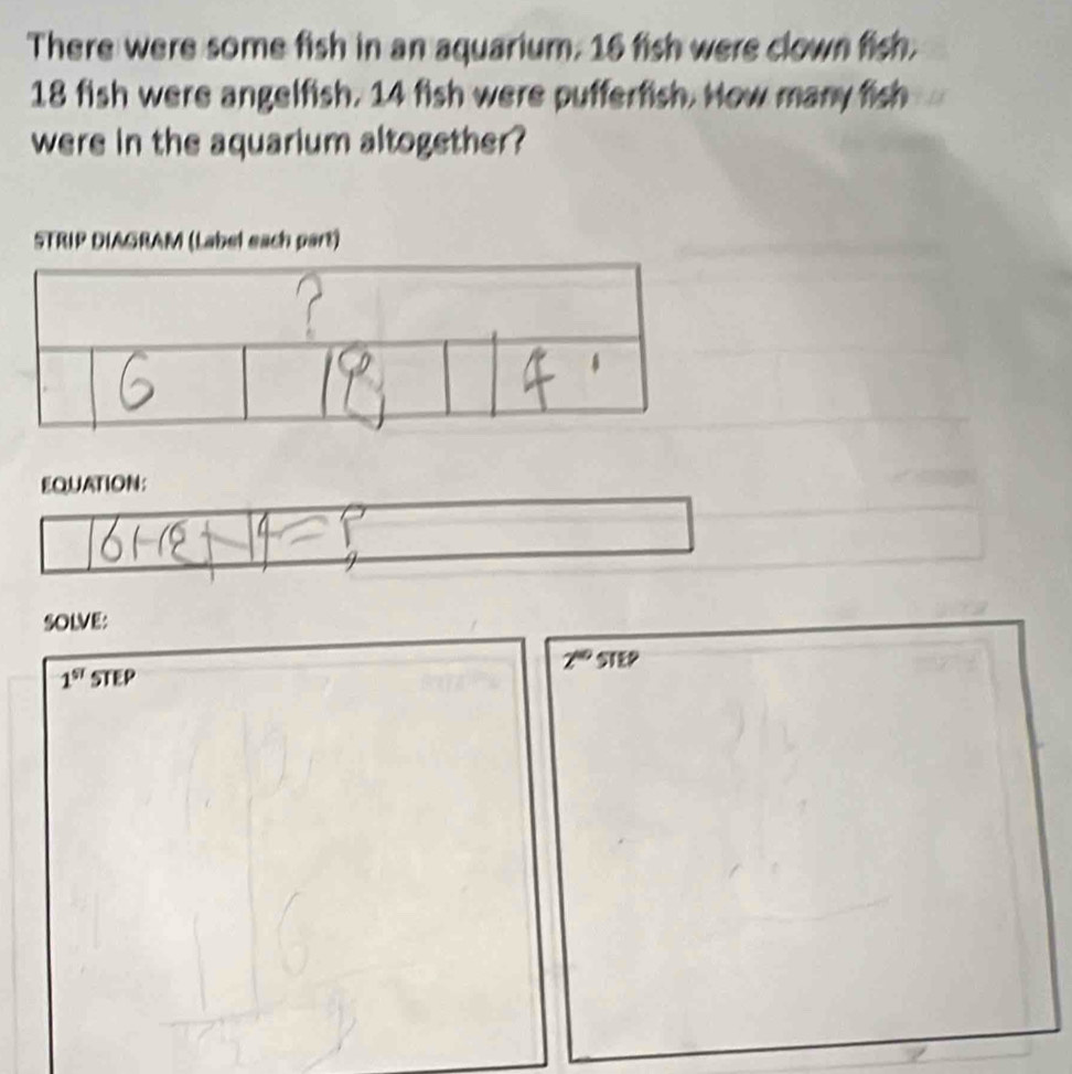 There were some fish in an aquarium. 16 fish were clown fish.
18 fish were angelfish. 14 fish were pufferfish. How many fish 
were in the aquarium altogether? 
STRIP DIAGRAM (Label each part) 
EQUATION: 
SOLVE:
2^(40)STEP
1^(st)STEP