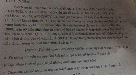 Việt Nam hội nhập kinh tế quốc tế (HNKTQT) từ năm 1995. Tính đến ngày 
31/12/2022, Việt Nam đã là thành viên của tắt cả các tổ chức khu vực, quốc tế lớn 
(ASEAN, ASEM, APEC, WTO…), tham gia đàm phân 18 hiệp định thương mại tự do 
(FTA), ký kết và thực thi 15 FTA, có quan hệ thương mại song phương với 200 quốc gia và 
vùng lãnh thổ, ký kết trên 90 hiệp định thương mại song phương (ký với Hoa Ky năm
2000), gần 60 hiệp định khuyển khích và báo hộ đầu tư, 54 hiệp định chống đánh thuê hai 
lần. 28 năm HNKTQT (1995 - 2022), kính tế Việt Nam đã từng bước hội nhập sâu rộng vào 
nền kinh tế khu vực và toàn cầu. HNKTQT là một trong những động lực quan trọng để thúc 
đây tăng trưởng và phát triển kinh tế đất nước. 
(Nguồn: Tạp chí nghiên cứu công nghiệp và thương mại ra ngày 05/12/2023) 
a. Từ thống tin trên em hãy cho biết tại sao phải hội nhập kinh tế quốc tế? 
b. Hội nhập kinh tế quốc tế có những hình thức hội nhập nào? 
c. Theo em, thể hệ trẻ hiện nay có trách nhiệm gì trong hội nhập kinh tế quốc tế?