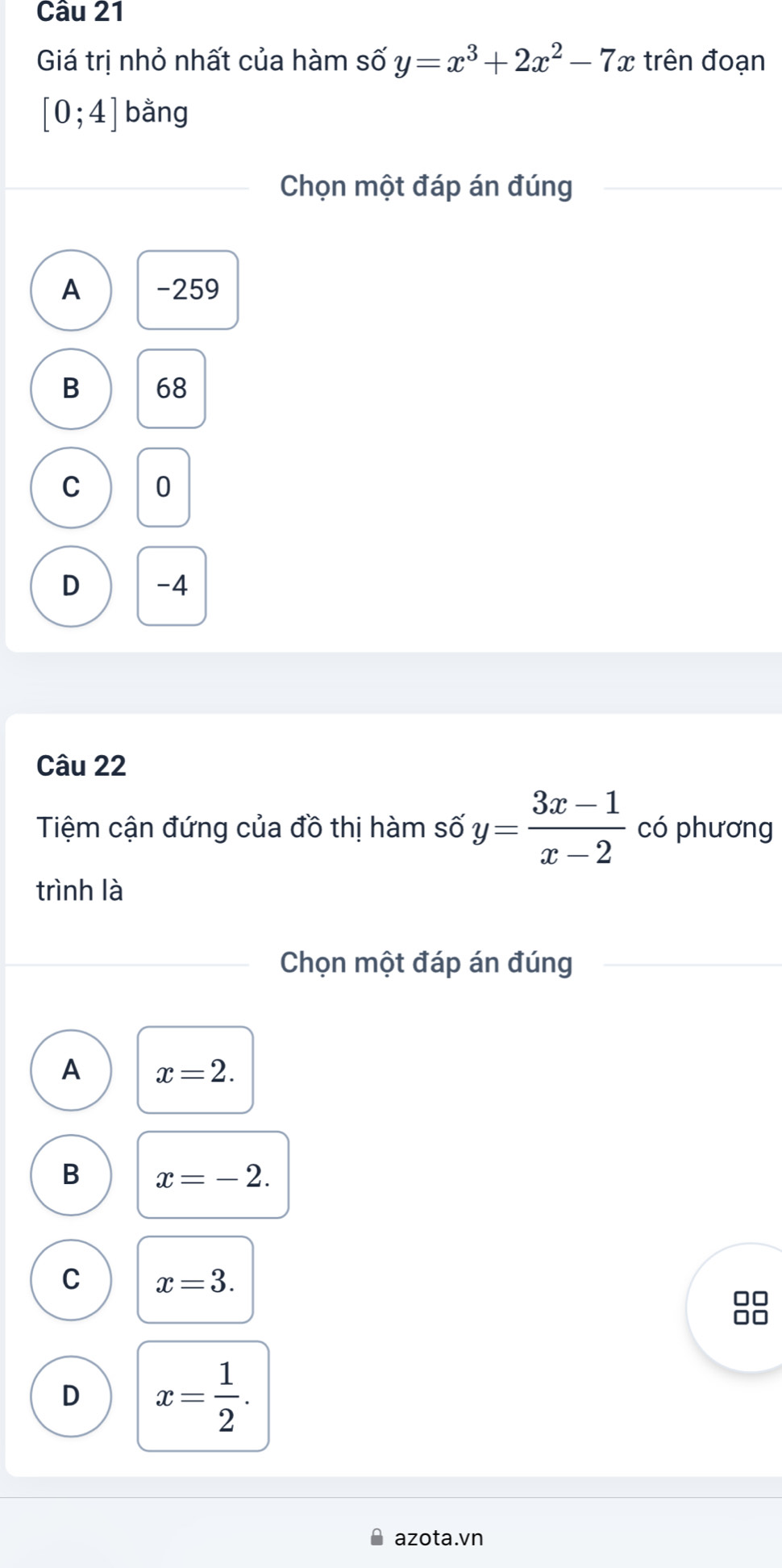 Giá trị nhỏ nhất của hàm số y=x^3+2x^2-7x trên đoạn
[0;4] bằng
Chọn một đáp án đúng
A -259
B 68
C 0
D -4
Câu 22
Tiệm cận đứng của đồ thị hàm số y= (3x-1)/x-2  có phương
trình là
Chọn một đáp án đúng
A x=2.
B x=-2.
C x=3.
□□
D x= 1/2 . 
azota.vn