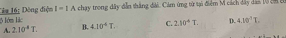 Dòng điện I=1A chạy trong dây dẫn thẳng dài. Cảm ứng từ tại điểm M cách dẩy dản 10 cm có
ộ lớn là: D. 4.10^(-7)T.
A. 2.10^(-8)T.
B. 4.10^(-6)T. C. 2.10^(-6)T.