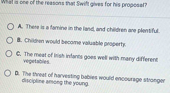 What is one of the reasons that Swift gives for his proposal?
A. There is a famine in the land, and children are plentiful.
B. Children would become valuable property.
C. The meat of Irish infants goes well with many different
vegetables.
D. The threat of harvesting babies would encourage stronger
discipline among the young.