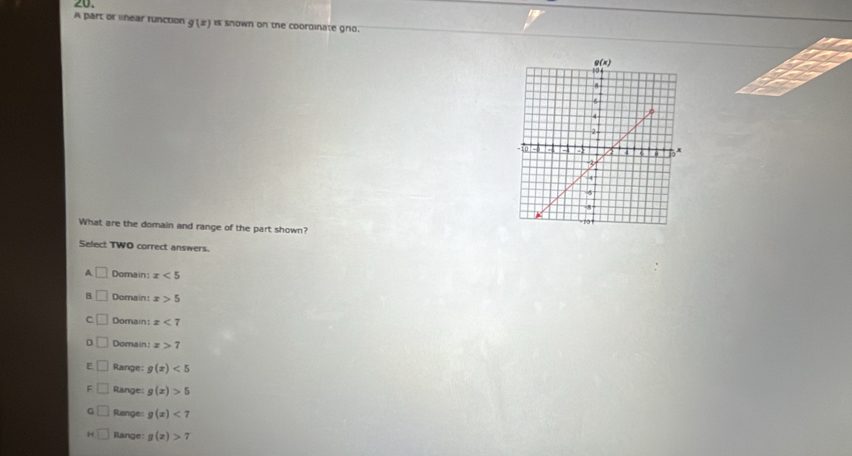 A part or lnear runction g(x) is snown on the coordinate gno.
What are the domain and range of the part shown?
Select TWO correct answers.
A □ Domain: x<5</tex>
B □ Domain: x>5
C Domain: x<7</tex>
D Domain: x>7
E Range: g(x)<5</tex>
F Range: g(x)>5
G □ Range: g(x)<7</tex>
H Range: g(x)>7