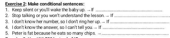 Make conditional sentences: 
1. Keep silent or you'll wake the baby up. → If_ 
2. Stop talking or you won’t understand the lesson. → If_ 
3. I don’t know her number, so I don’t ring her up. → If_ 
4. I don’t know the answer, so I can’t tell you.→ If_ 
5. Peter is fat because he eats so many chips._