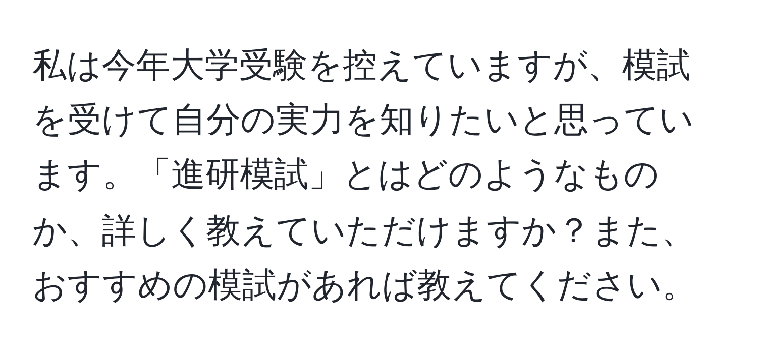 私は今年大学受験を控えていますが、模試を受けて自分の実力を知りたいと思っています。「進研模試」とはどのようなものか、詳しく教えていただけますか？また、おすすめの模試があれば教えてください。