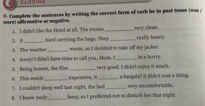 CLOSING 
D. Complete the sentences by writing the correct form of verb be in past tense (was / 
were) affirmative or negative. 
1. I didn't like the Hotel at all. The rooms _very clean. 
2. It_ hard carrying the bags. They _really heavy. 
3. The weather _warm, so I decided to take off my jacket. 
4. Sorry! I didn’t have time to call you, Mom. I _in a hurry. 
5. Being honest, the film_ very good. I didn’t enjoy it much. 
6. This watch _expensive, it _a bargain! It didn’t cost a thing. 
7. I couldn’t sleep well last night, the bed _very uncomfortable. 
8. I knew Andy _busy, so I preferred not to disturb her that night.