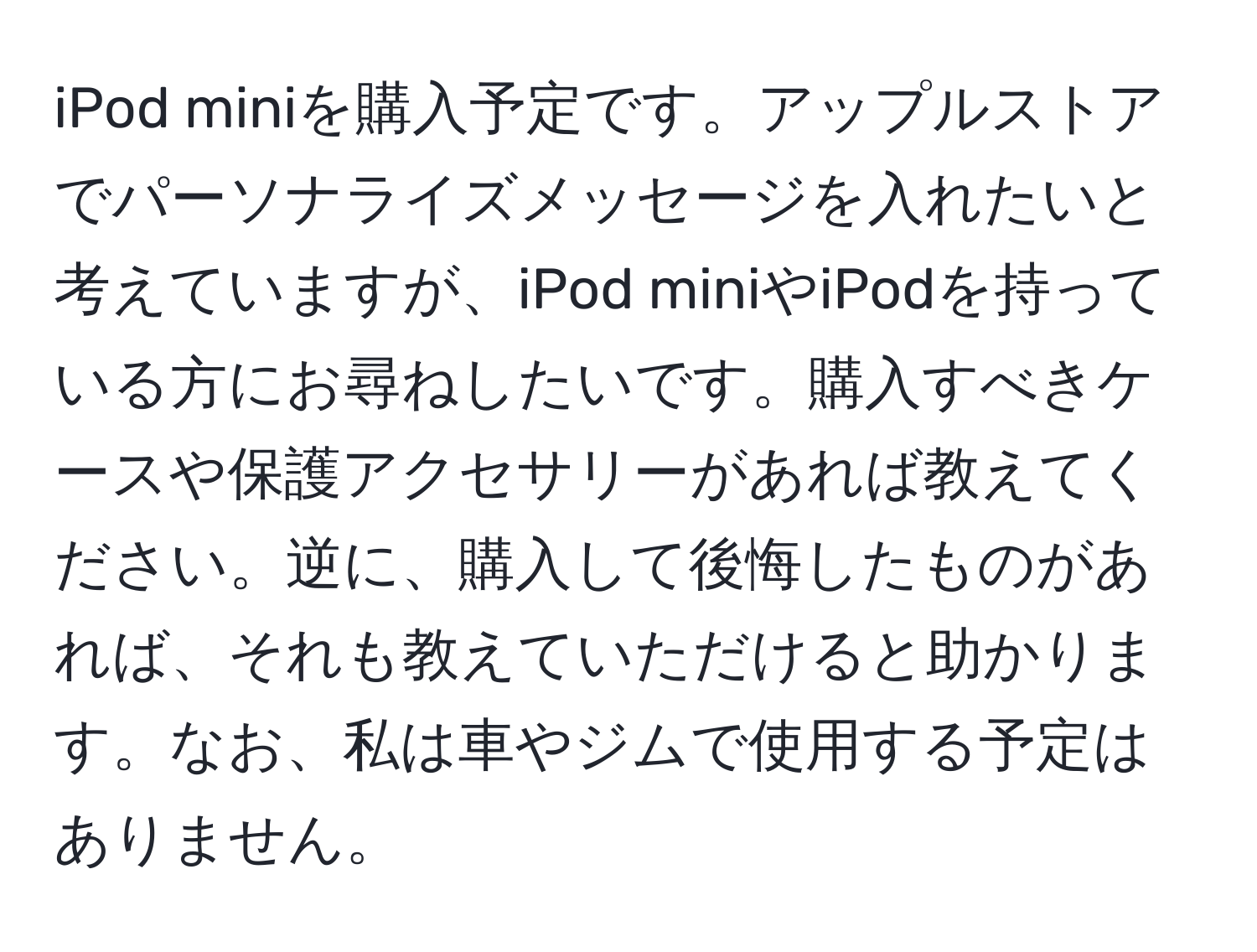 iPod miniを購入予定です。アップルストアでパーソナライズメッセージを入れたいと考えていますが、iPod miniやiPodを持っている方にお尋ねしたいです。購入すべきケースや保護アクセサリーがあれば教えてください。逆に、購入して後悔したものがあれば、それも教えていただけると助かります。なお、私は車やジムで使用する予定はありません。