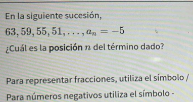 En la siguiente sucesión,
63, 59, 55 51 , . . . , a_n=-5
¿Cuál es la posición n del término dado? 
Para representar fracciones, utiliza el símbolo / 
Para números negativos utiliza el símbolo -