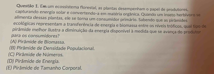 Em um ecossistema florestal, as plantas desempenham o papel de produtores,
capturando energia solar e convertendo-a em matéria orgânica. Quando um inseto herbívoro se
alimenta dessas plantas, ele se torna um consumidor primário. Sabendo que as pirâmides
ecológicas representam a transferência de energia e biomassa entre os níveis tróficos, qual tipo de
pirâmide melhor ilustra a diminuição da energia disponível à medida que se avança do produtor
para os consumidores?
(A) Pirâmide de Biomassa.
(B) Pirâmide de Densidade Populacional.
(C) Pirâmide de Números.
(D) Pirâmide de Energia.
(E) Pirâmide de Tamanho Corporal.