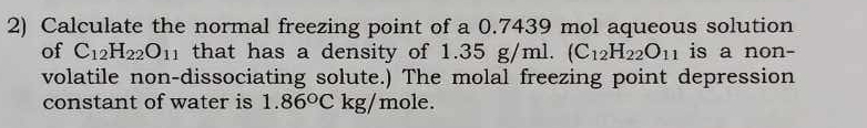 Calculate the normal freezing point of a 0.7439 mol aqueous solution 
of C_12H_22O_11 that has a density of 1.35 g/ml. (C_12H_22O_11 is a non- 
volatile non-dissociating solute.) The molal freezing point depression 
constant of water is 1.86°C kg/mole.