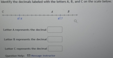 Identify the decimals labeled with the letters A, B, and C on the scale below. 
C 
Letter A represents the decimal □ 
Letter B represents the decimal □ 
Letter C represents the decimal □ 
Question Help: Message instructor