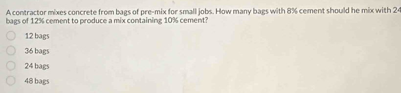 A contractor mixes concrete from bags of pre-mix for small jobs. How many bags with 8% cement should he mix with 24
bags of 12% cement to produce a mix containing 10% cement?
12 bags
36 bags
24 bags
48 bags