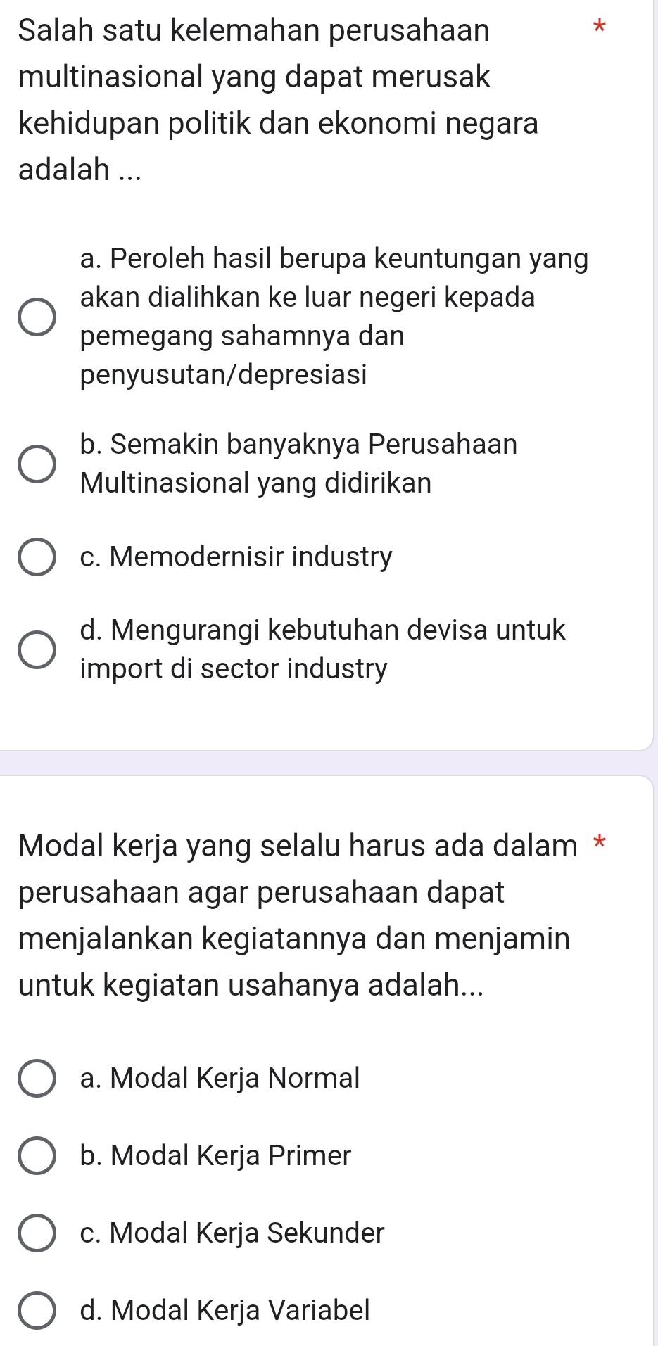 Salah satu kelemahan perusahaan
*
multinasional yang dapat merusak
kehidupan politik dan ekonomi negara
adalah ...
a. Peroleh hasil berupa keuntungan yang
akan dialihkan ke luar negeri kepada
pemegang sahamnya dan
penyusutan/depresiasi
b. Semakin banyaknya Perusahaan
Multinasional yang didirikan
c. Memodernisir industry
d. Mengurangi kebutuhan devisa untuk
import di sector industry
Modal kerja yang selalu harus ada dalam *
perusahaan agar perusahaan dapat
menjalankan kegiatannya dan menjamin
untuk kegiatan usahanya adalah...
a. Modal Kerja Normal
b. Modal Kerja Primer
c. Modal Kerja Sekunder
d. Modal Kerja Variabel