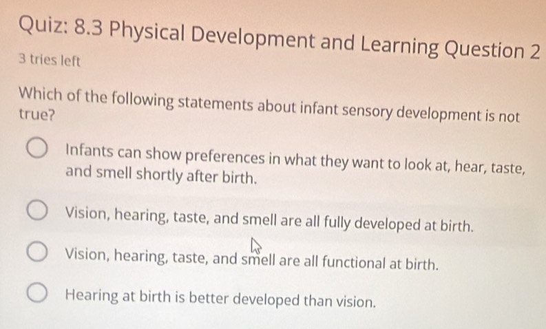 8.3 Physical Development and Learning Question 2
3 tries left
Which of the following statements about infant sensory development is not
true?
Infants can show preferences in what they want to look at, hear, taste,
and smell shortly after birth.
Vision, hearing, taste, and smell are all fully developed at birth.
Vision, hearing, taste, and smell are all functional at birth.
Hearing at birth is better developed than vision.