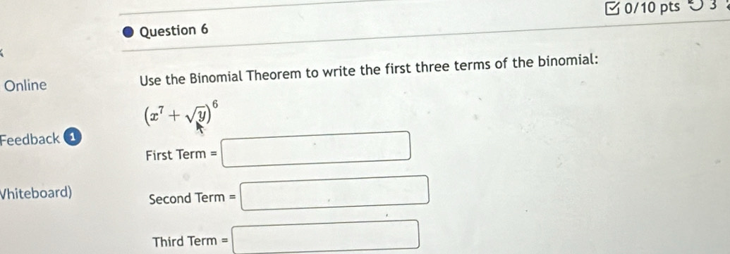 つ 3 ： 
Question 6 
Online Use the Binomial Theorem to write the first three terms of the binomial:
(x^7+sqrt(y))^6
Feedback 1 
First Term =□ 
Vhiteboard) 
Second Term =□
Third Term =□