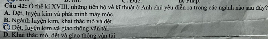 Đức. D. Phap.
Câu 42: Ở thế kỉ XVIII, những tiến bộ về kĩ thuật ở Anh chủ yếu diễn ra trong các ngành nào sau đây?
A. Dệt, luyện kim và phát minh máy móc.
B. Ngành luyện kim, khai thác mỏ và dệt.
C Dệt, luyện kim và giao thông vận tải.
D. Khai thác mỏ, dệt và giao thông vận tải.