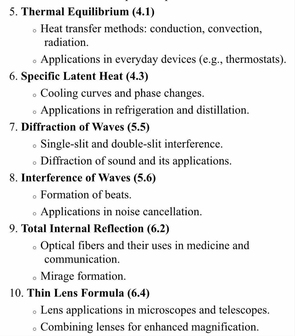 Thermal Equilibrium (4.1)
Heat transfer methods: conduction, convection,
radiation.
Applications in everyday devices (e.g., thermostats).
6. Specific Latent Heat (4.3)
Cooling curves and phase changes.
Applications in refrigeration and distillation.
7. Diffraction of Waves (5.5
Single-slit and double-slit interference.
Diffraction of sound and its applications.
8. Interference of Waves (5.6)
Formation of beats.
Applications in noise cancellation.
9. Total Internal Reflection (6.2)
Optical fibers and their uses in medicine and
communication.
Mirage formation.
10. Thin Lens Formula (6.4)
Lens applications in microscopes and telescopes.
Combining lenses for enhanced magnification.