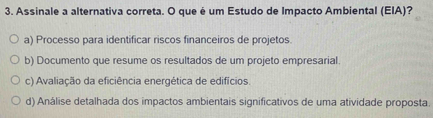 Assinale a alternativa correta. O que é um Estudo de Impacto Ambiental (EIA)?
a) Processo para identificar riscos financeiros de projetos.
b) Documento que resume os resultados de um projeto empresarial.
c) Avaliação da eficiência energética de edifícios.
d) Análise detalhada dos impactos ambientais significativos de uma atividade proposta.