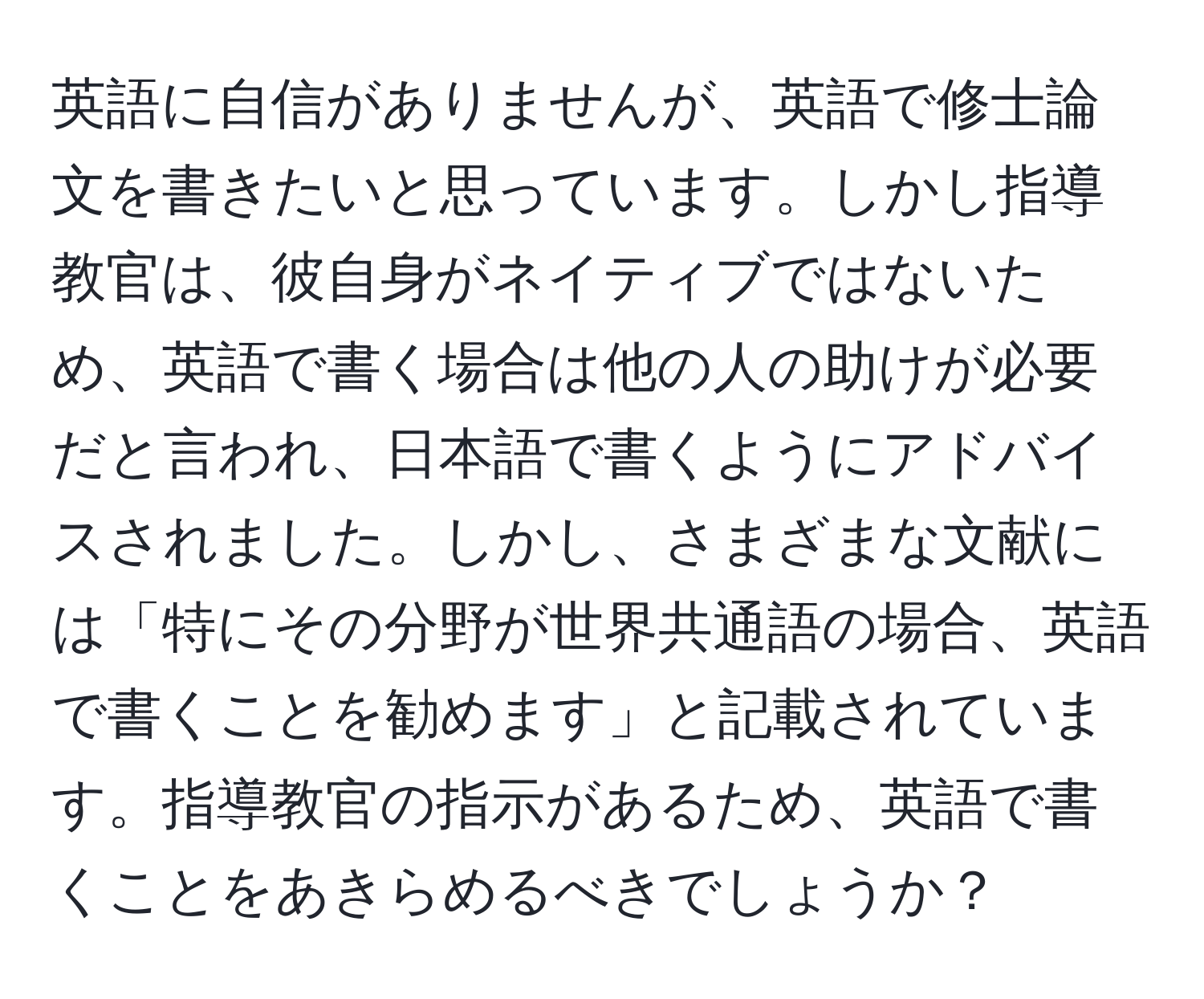 英語に自信がありませんが、英語で修士論文を書きたいと思っています。しかし指導教官は、彼自身がネイティブではないため、英語で書く場合は他の人の助けが必要だと言われ、日本語で書くようにアドバイスされました。しかし、さまざまな文献には「特にその分野が世界共通語の場合、英語で書くことを勧めます」と記載されています。指導教官の指示があるため、英語で書くことをあきらめるべきでしょうか？