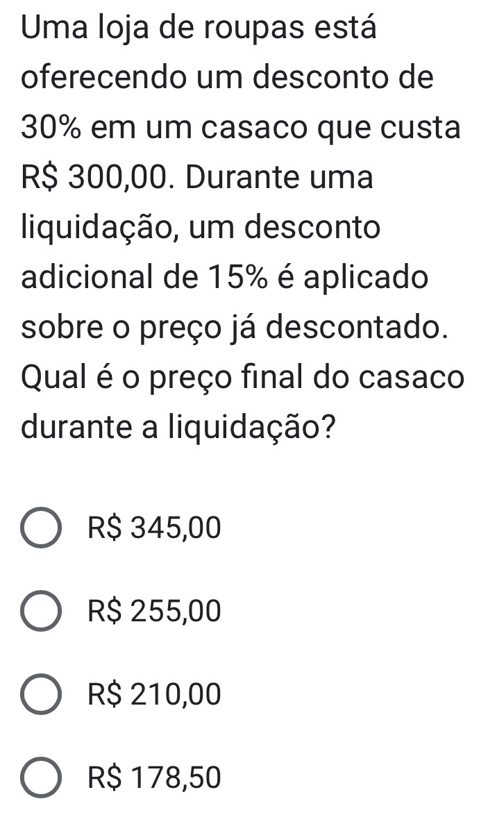 Uma loja de roupas está
oferecendo um desconto de
30% em um casaco que custa
R$ 300,00. Durante uma
liquidação, um desconto
adicional de 15% é aplicado
sobre o preço já descontado.
Qual é o preço final do casaco
durante a liquidação?
R$ 345,00
R$ 255,00
R$ 210,00
R$ 178,50