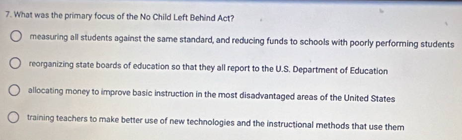 What was the primary focus of the No Child Left Behind Act?
measuring all students against the same standard, and reducing funds to schools with poorly performing students
reorganizing state boards of education so that they all report to the U.S. Department of Education
allocating money to improve basic instruction in the most disadvantaged areas of the United States
training teachers to make better use of new technologies and the instructional methods that use them