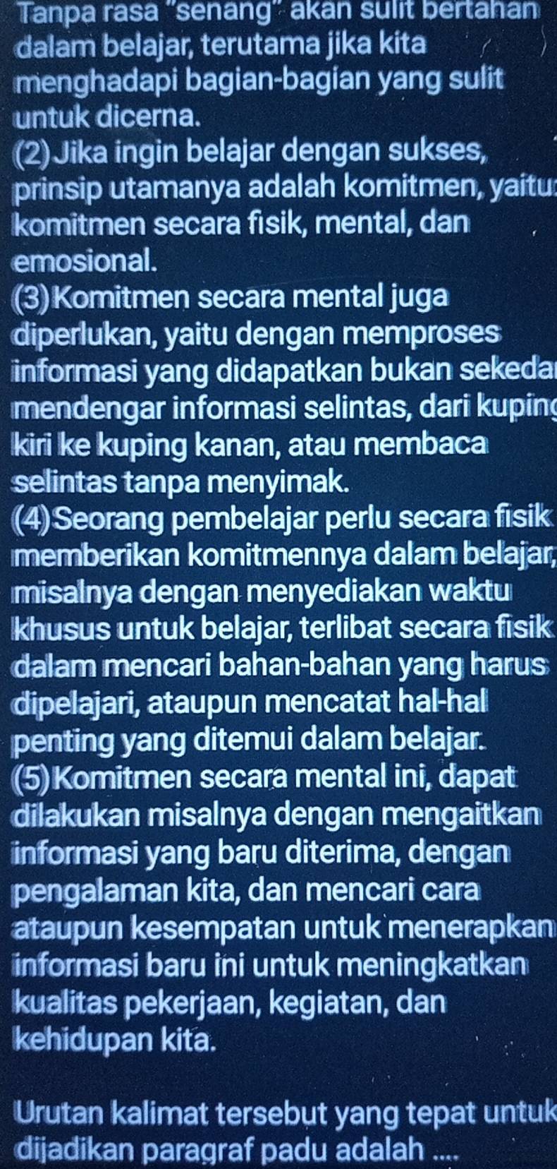 Tanpa rasa ''senang'' akan sulit bertahan 
dalam belajar, terutama jika kita 
menghadapi bagian-bagian yang sulit 
untuk dicerna. 
(2) Jika ingin belajar dengan sukses, 
prinsip utamanya adalah komitmen, yaitu: 
komitmen secara fisik, mental, dan 
emosional. 
(3)Komitmen secara mental juga 
diperlukan, yaitu dengan memproses 
informasi yang didapatkan bukan sekeda 
mendengar informasi selintas, dari kuping 
kiri ke kuping kanan, atau membaca 
selintas tanpa menyimak. 
(4)Seorang pembelajar perlu secara fisik 
memberikan komitmennya dalam belajar, 
misalnya dengan menyediakan waktu 
khusus untuk belajar, terlibat secara fisik 
dalam mencari bahan-bahan yang harus 
dipelajari, ataupun mencatat hal-hal 
penting yang ditemui dalam belajar. 
(5)Komitmen secara mental ini, dapat 
dilakukan misalnya dengan mengaitkan 
informasi yang baru diterima, dengan 
pengalaman kita, dan mencari cara 
ataupun kesempatan untuk menerapkan 
informasi baru ini untuk meningkatkan 
kualitas pekerjaan, kegiatan, dan 
kehidupan kita. 
Urutan kalimat tersebut yang tepat untuk 
dijadikan paragraf padu adalah ....