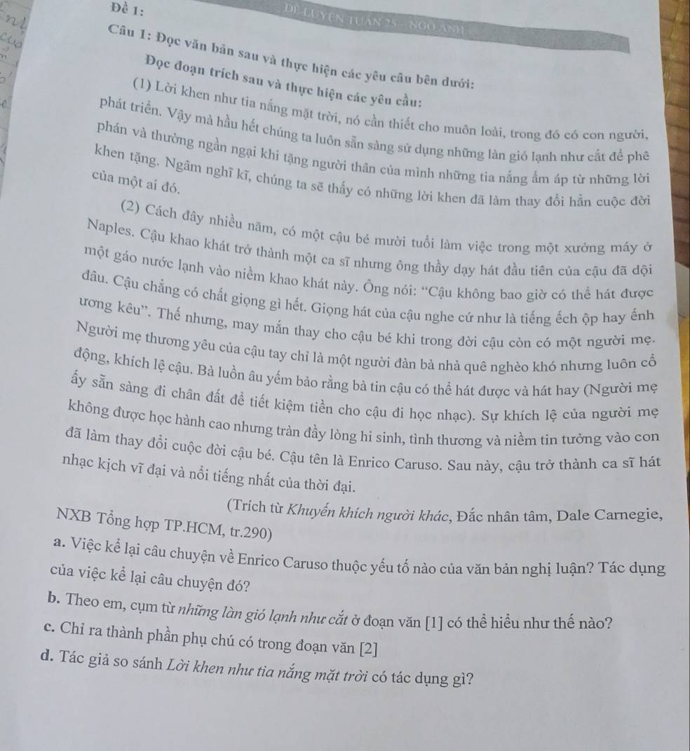 Đề 1:
DE LUYEN TUAN 25 - NGO ANH
Câu 1: Đọc văn bản sau và thực hiện các yêu câu bên dưới
Đọc đoạn trích sau và thực hiện các yêu cầu:
(1) Lời khen như tia nắng mặt trời, nó cần thiết cho muôn loài, trong đó có con người,
phát triển. Vậy mà hầu hết chúng ta luôn sẵn sàng sử dụng những làn gió lạnh như cắt để phê
phán và thường ngần ngại khi tặng người thân của mình những tia nắng ẩm áp từ những lời
khen tặng. Ngâm nghĩ kĩ, chúng ta sẽ thấy có những lời khen đã làm thay đổi hẳn cuộc đời
của một ai đó.
(2) Cách đây nhiều năm, có một cậu bé mười tuổi làm việc trong một xưởng máy ở
Naples. Cậu khao khát trở thành một ca sĩ nhưng ông thầy dạy hát đầu tiên của cậu đã dội
một gáo nước lạnh vào niềm khao khát này. Ông nói: “Cậu không bao giờ có thể hát được
đâu. Cậu chẳng có chất giọng gì hết. Giọng hát của cậu nghe cứ như là tiếng ếch ộp hay ếnh
ương kêu''. Thế nhưng, may mắn thay cho cậu bé khi trong đời cậu còn có một người mẹ.
Người mẹ thương yêu của cậu tay chỉ là một người đàn bà nhà quê nghèo khó nhưng luôn cổ
động, khích lệ cậu. Bà luồn âu yếm bảo rằng bà tin cậu có thể hát được và hát hay (Người mẹ
ấy sẵn sàng đi chân đất để tiết kiệm tiền cho cậu đi học nhạc). Sự khích lệ của người mẹ
không được học hành cao nhưng tràn đầy lòng hi sinh, tình thương và niềm tin tưởng vào con
đã làm thay đổi cuộc đời cậu bé. Cậu tên là Enrico Caruso. Sau này, cậu trở thành ca sĩ hát
nhạc kịch vĩ đại và nổi tiếng nhất của thời đại.
(Trích từ Khuyến khích người khác, Đắc nhân tâm, Dale Carnegie,
NXB Tổng hợp TP.HCM, tr.290)
a. Việc kể lại câu chuyện về Enrico Caruso thuộc yếu tố nào của văn bản nghị luận? Tác dụng
của việc kể lại câu chuyện đó?
b. Theo em, cụm từ những làn gió lạnh như cắt ở đoạn văn [1] có thể hiểu như thế nào?
c. Chỉ ra thành phần phụ chú có trong đoạn văn [2]
d. Tác giả so sánh Lời khen như tia nắng mặt trời có tác dụng gì?