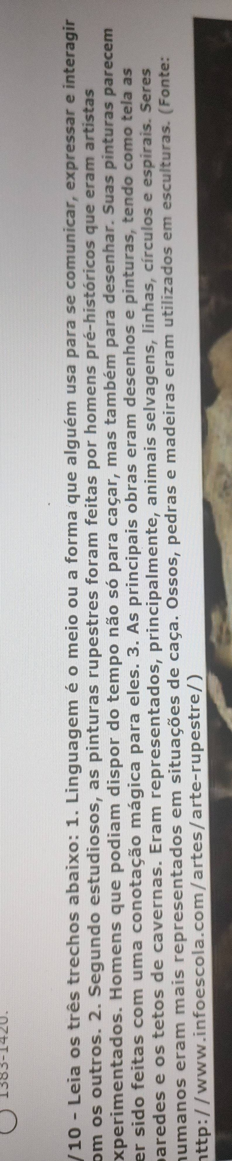 Leia os três trechos abaixo: 1. Linguagem é o meio ou a forma que alguém usa para se comunicar, expressar e interagir 
com os outros. 2. Segundo estudiosos, as pinturas rupestres foram feitas por homens pré-históricos que eram artistas 
experimentados. Homens que podiam dispor do tempo não só para caçar, mas também para desenhar. Suas pinturas parecem 
er sido feitas com uma conotação mágica para eles. 3. As principais obras eram desenhos e pinturas, tendo como tela as 
paredes e os tetos de cavernas. Eram representados, principalmente, animais selvagens, linhas, círculos e espirais. Seres 
numanos eram mais representados em situações de caça. Ossos, pedras e madeiras eram utilizados em esculturas. (Fonte: 
http://www.infoescola.com/artes/arte-rupestre/)