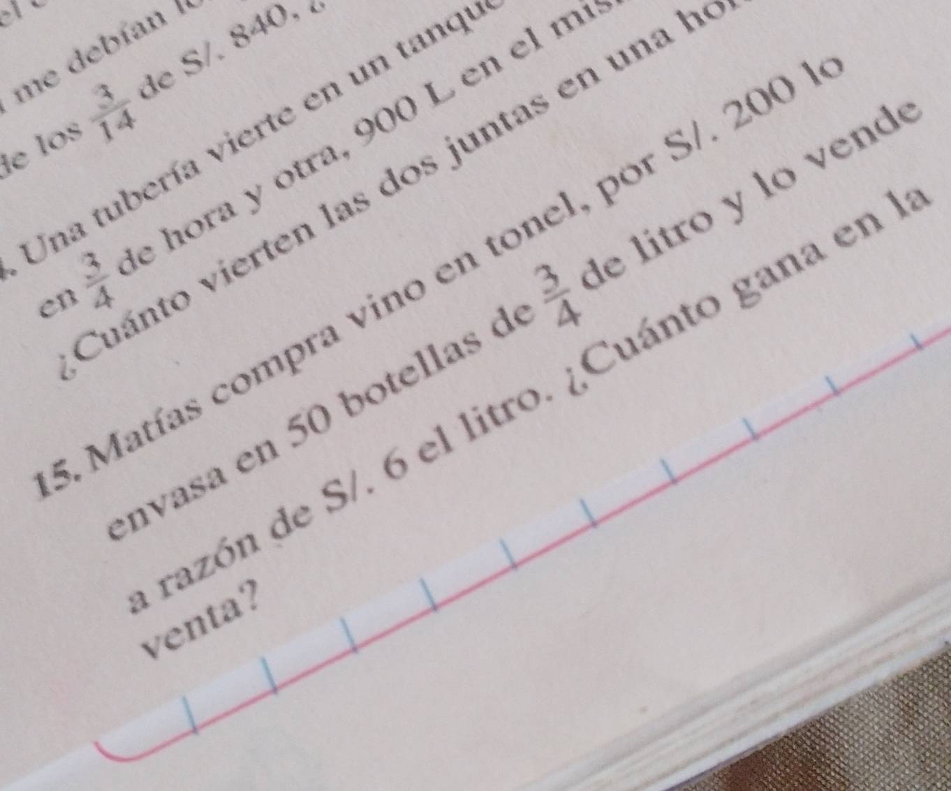 me debían ' 
de los  3/14  de S. 840, 
Una tubería vierte en un tanqu
 3/4  e hora y otra, 900 L en el m 
Cuánto vierten las dos juntas en una h 
Matías compra vino en tonel, por S/. 200
en 
nvasa en 50 botellas d  3/4  de tro n 
razón de S/. 6 el litro. ¿Cuánto gana en 
venta?