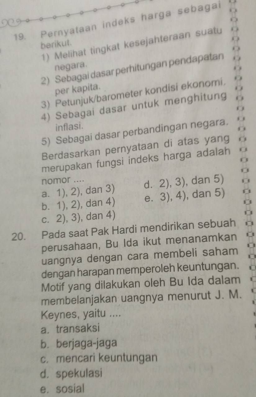 Pernyataan indeks harga sebagai
berikut.
1) Melihat tingkat kesejahteraan suatu
negara.
2) Sebagai dasar perhitungan pendapatan
per kapita.
3) Petunjuk/barometer kondisi ekonomi.
4) Sebagai dasar untuk menghitung
inflasi.
5) Sebagai dasar perbandingan negara.
Berdasarkan pernyataan di atas yang
merupakan fungsi indeks harga adalah
nomor .... , dan 5)
a. 1),2) , dan 3) d. 2),3)
bì 1),2) , dan 4) e. 3),4) , dan 5)
C. . 2),3) , dan 4)
20. Pada saat Pak Hardi mendirikan sebuah
perusahaan, Bu Ida ikut menanamkan
uangnya dengan cara membeli saham
dengan harapan memperoleh keuntungan.
Motif yang dilakukan oleh Bu Ida dalam
membelanjakan uangnya menurut J. M.
Keynes, yaitu ....
a. transaksi
b. berjaga-jaga
c. mencari keuntungan
d. spekulasi
e. sosial