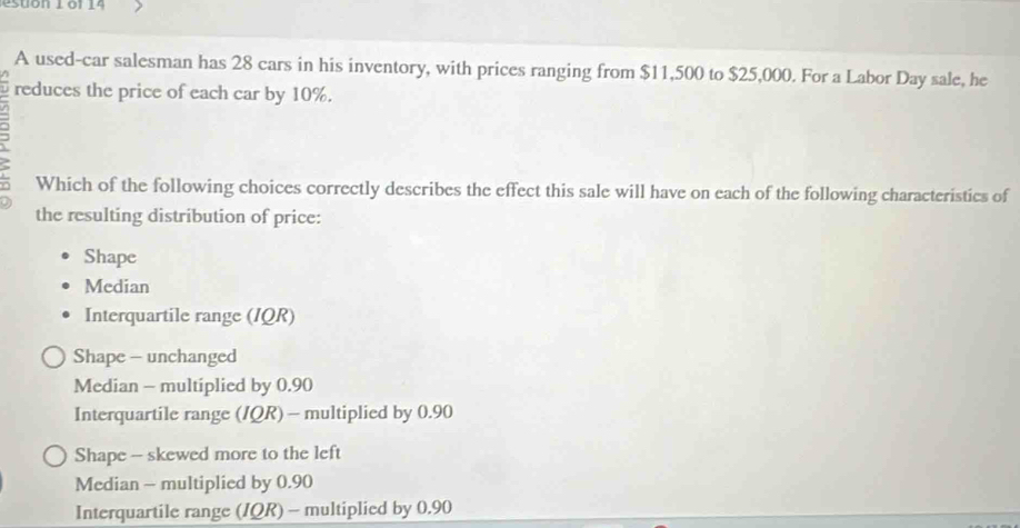 A used-car salesman has 28 cars in his inventory, with prices ranging from $11,500 to $25,000. For a Labor Day sale, he
reduces the price of each car by 10%.
Which of the following choices correctly describes the effect this sale will have on each of the following characteristics of
the resulting distribution of price:
Shape
Median
Interquartile range (IQR)
Shape - unchanged
Median - multiplied by 0.90
Interquartile range (IQR) - multiplied by 0.90
Shape - skewed more to the left
Median - multiplied by 0.90
Interquartile range (IQR) - multiplied by 0.90