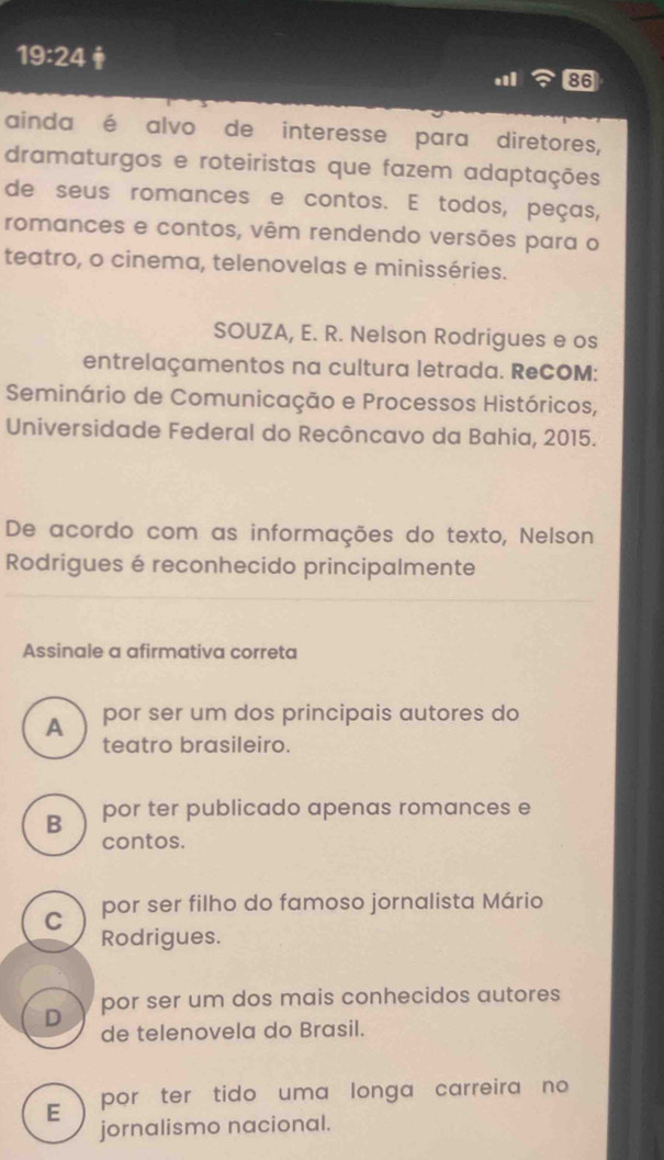 19:24 
86
ainda é alvo de interesse para diretores,
dramaturgos e roteiristas que fazem adaptações
de seus romances e contos. E todos, peças,
romances e contos, vêm rendendo versões para o
teatro, o cinema, telenovelas e minisséries.
SOUZA, E. R. Nelson Rodrigues e os
entrelaçamentos na cultura letrada. ReCOM:
Seminário de Comunicação e Processos Históricos,
Universidade Federal do Recôncavo da Bahia, 2015.
De acordo com as informações do texto, Nelson
Rodrigues é reconhecido principalmente
Assinale a afirmativa correta
A por ser um dos principais autores do
teatro brasileiro.
B por ter publicado apenas romances e
contos.
C por ser filho do famoso jornalista Mário
Rodrigues.
D por ser um dos mais conhecidos autores
de telenovela do Brasil.
E por ter tido uma longa carreira no 
jornalismo nacional.