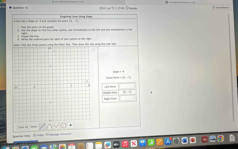 4 4 Understand Slope of a Line 4.4 Understand Slope of a Line 
Ch Question 12 0/1 pt つ 3 99 Details ⑤16hrs24mins× 
Graphing Lines Using Slope 
A line has a slope of -4 and contains the point (3,-1). 
1. Plot the point on the graph. 
2. Use the slope to find two other points, one immediately to the left and one immediately to the 
right. 
3. Graph the line. 
4. Write the ordered pairs for each of your points on the right. 
Note: Plot the three points using the Point Tool. Then draw the line using the Line Tool.
Slope=-4
Given Point = (3,-1)
Left Point 
Middle Point (3,-1)
Right Point 
Clear All Draw: 
Question Help: * Video - Message instructor