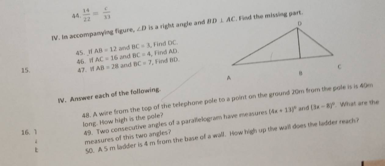  14/22 = c/33 
IV. In accompanying figure, ∠ D is a right angle and . Find the missing part.
45. _If AB=12 and BC=3 , Find DC.
46. If AC=16 and BC=4 , Find AD.
15. 47.If AB=28 and BC=7 , Find BD.
IV. Answer each of the following.
48. A wire from the top of the telephone pole to a point on the ground 20m from the pole is is 40m
long. How high is the pole?
16. 1
49. Two consecutive angles of a parallelogram have measures (4x+13)^circ  and (3x-8)^circ . What are the
50. A 5 m ladder is 4 m from the base of a wall. How high up the wall does the ladder reach?
2
measures of this two angles?