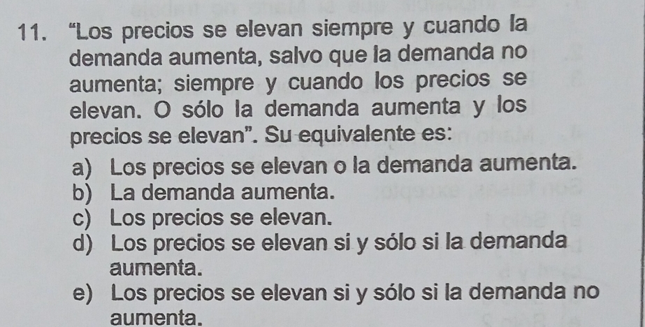 “Los precios se elevan siempre y cuando la
demanda aumenta, salvo que la demanda no
aumenta; siempre y cuando los precios se
elevan. O sólo la demanda aumenta y los
precios se elevan". Su equivalente es:
a) Los precios se elevan o la demanda aumenta.
b) La demanda aumenta.
c) Los precios se elevan.
d) Los precios se elevan si y sólo si la demanda
aumenta.
e) Los precios se elevan si y sólo si la demanda no
aumenta.