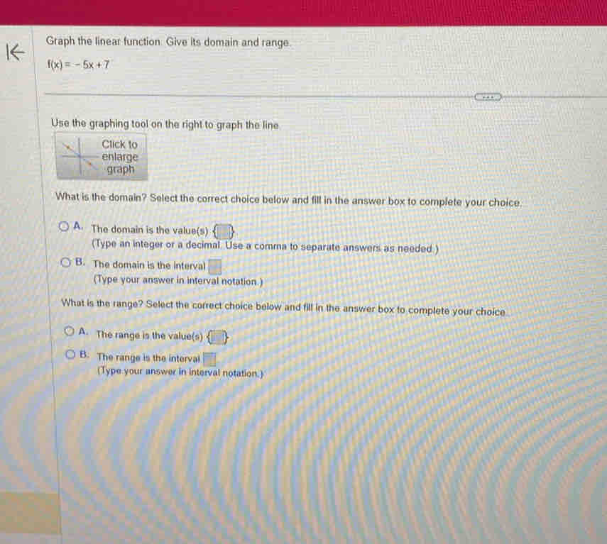 Graph the linear function Give its domain and range.
f(x)=-5x+7
Use the graphing tool on the right to graph the line
lick to
nlarge
graph
What is the domain? Select the correct choice below and fill in the answer box to complete your choice
A. The domain is the value(s)
(Type an integer or a decimal. Use a comma to separate answers as needed )
B. The domain is the interval □ 
(Type your answer in interval notation.)
What is the range? Select the correct choice below and fill in the answer box to complete your choice
A. The range is the value(s)
B. The range is the interval
(Type your answer in interval notation.)