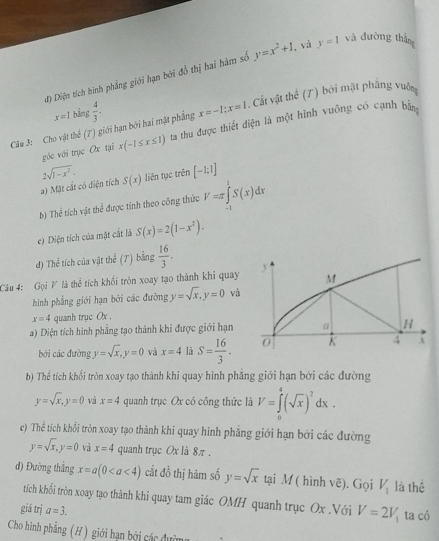 Diện tích hình phẳng giới hạn bởi đồ thị hai hàm số y=x^2+1. và y=1 và đường thắng
x=1 bằng  4/3 .
Câu 3: Cho vật thể (T) giới hạn bởi hai mặt phẳng x=-1;x=1 Cất vật thể (T) bởi mặt phẳng vuông
góc với trục Ox tại x(-1≤ x≤ 1) ta thu được thiết diện là một hình vuông có cạnh bằng
2sqrt(1-x^2).
a) Mặt cắt có diện tích S(x) liên tục trên [-1;1]
b) Thể tích vật thể được tính theo công thức V=π ∈tlimits _(-1)^1S(x)dx
c) Diện tích của mặt cắt là S(x)=2(1-x^2).
d) Thể tích của vật thể (T) bằng  16/3 .
Câu 4: Gọi V là thể tích khối tròn xoay tạo thành khi quay
hình phẳng giới hạn bởi các đường y=sqrt(x),y=0 và
x=4 quanh trục Ox .
a) Diện tích hình phẳng tạo thành khi được giới hạn
bởi các đường y=sqrt(x),y=0 và x=4 là S= 16/3 .
b) Thể tích khối tròn xoay tạo thành khi quay hình phăng giới hạn bởi các đường
y=sqrt(x),y=0 và x=4 quanh trục Ox có công thức là V=∈tlimits _0^(4(sqrt(x))^2)dx.
c) Thể tích khối tròn xoay tạo thành khi quay hình phẳng giới hạn bởi các đường
y=sqrt(x),y=0 và x=4 quanh trục Ox là 8π.
d) Đường thắng x=a(0 cắt đồ thị hàm số y=sqrt(x) tại M ( hình vẽ). Gọi V_1 là thể
tích khối tròn xoay tạo thành khi quay tam giác OMH quanh trục Ox .Với V=2V_1 ta có
giá trị a=3.
Cho hình phẳng (H) giới hạn bởi các đường