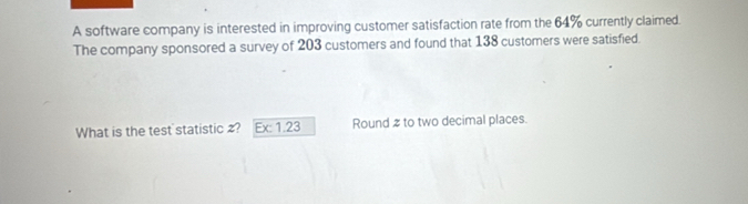 A software company is interested in improving customer satisfaction rate from the 64% currently claimed. 
The company sponsored a survey of 203 customers and found that 138 customers were satisfied. 
What is the test statistic ? Ex: 1.23 Round 2 to two decimal places.