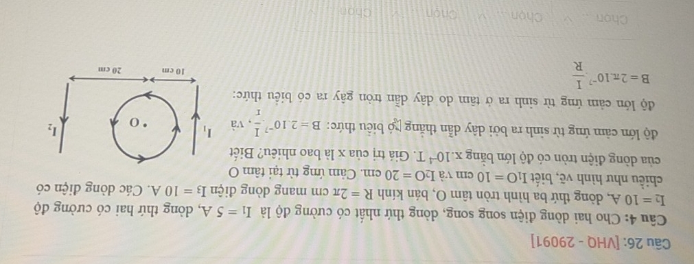 [VHQ - 29091]
Cầu 4: Cho hai dòng điện song song, dòng thứ nhất có cường độ là I_1=5A , dòng thứ hai có cường độ
I_2=10A , dòng thứ ba hình tròn tâm O, bán kính R=2π cm mang dòng điện I_3=10A. Các dòng điện có
chiều như hình vẽ, biết I_1O=10c m và I_2O=20cm.. Cảm ứng từ tại tâm O
của dòng điện tròn có độ lớn bằng x .10^(-4)T Giá trị của x là bao nhiêu? Biết
độ lớn cảm ứng từ sinh ra bởi dây dẫn thắng xó biểu thức: B=2.10^(-7). I/r . ,v_2 1 
độ lớn cảm ứng từ sinh ra ở tâm do dây dẫn tròn gây ra có biểu thức:
B=2π .10^(-7). I/R 
Chon