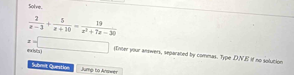 Solve.
 2/x-3 + 5/x+10 = 19/x^2+7x-30 
exists)
x=□ (Enter your answers, separated by commas. Type DNE if no solution 
Submit Question Jump to Answer