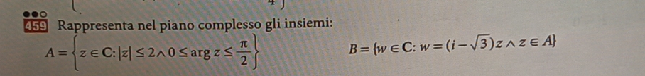 459 Rappresenta nel piano complesso gli insiemi:
A= z∈ C:|z|≤ 2wedge 0≤ argz≤  π /2 
B= w∈ C:w=(i-sqrt(3))zwedge z∈ A
