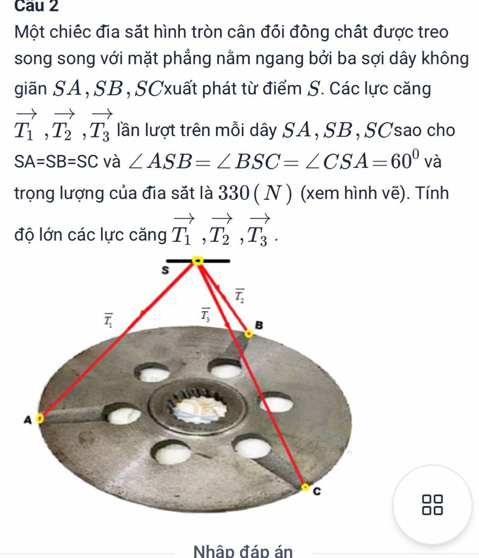 Một chiếc đia sắt hình tròn cân đối đông chất được treo
song song với mặt phẳng nằm ngang bởi ba sợi dây không
giãn SA , SB , SCxuất phát từ điểm S. các lực căng
vector T_1,vector T_2,vector T_3 lần lượt trên mỗi dây SA,SB, SCsao cho
SA=SB=SC và ∠ ASB=∠ BSC=∠ CSA=60^0 V là
trọng lượng của đĩa sắt là 330 ( N ) (xem hình vẽ). Tính
độ lớn các lực căng vector T_1,vector T_2,vector T_3.
Nhập đáp án